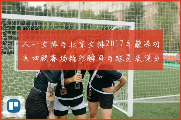 八一女排与北京女排2017年巅峰对决回顾赛场精彩瞬间与球员表现分析