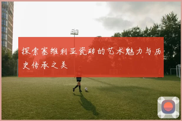 探索塞维利亚瓷砖的艺术魅力与历史传承之美