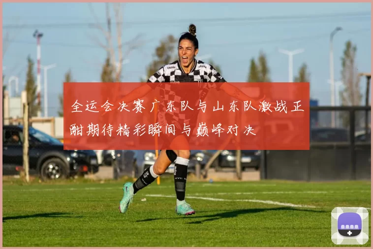 全运会决赛广东队与山东队激战正酣期待精彩瞬间与巅峰对决