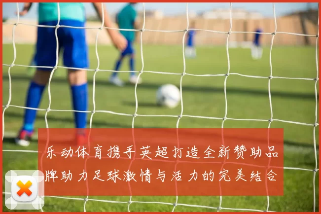 乐动体育携手英超打造全新赞助品牌助力足球激情与活力的完美结合