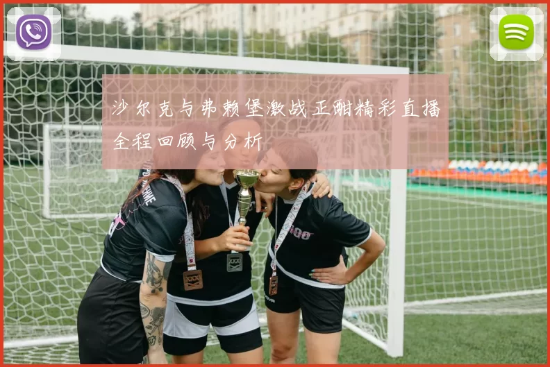 沙尔克与弗赖堡激战正酣精彩直播全程回顾与分析