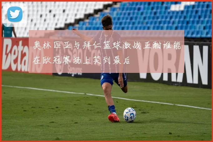 奥林匹亚与拜仁篮球激战正酣谁能在欧冠赛场上笑到最后