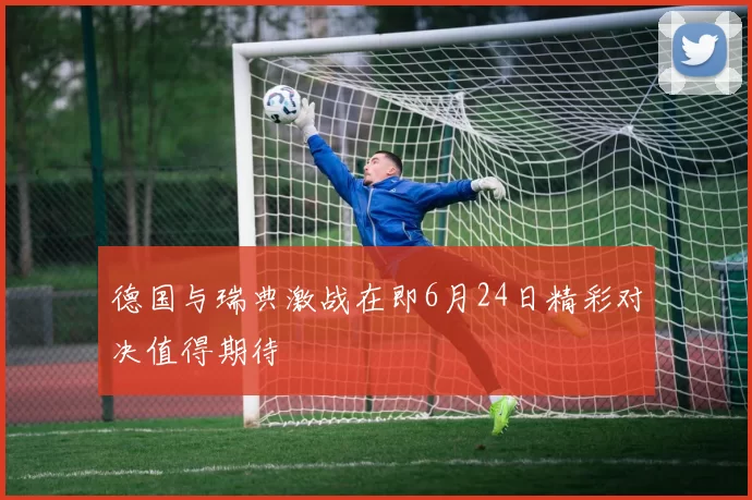 德国与瑞典激战在即6月24日精彩对决值得期待