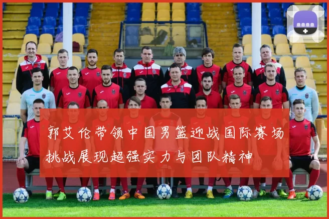郭艾伦带领中国男篮迎战国际赛场挑战展现超强实力与团队精神