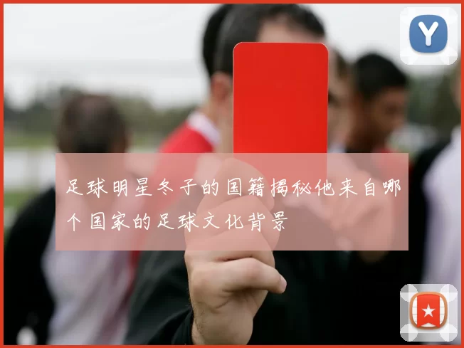 足球明星冬子的国籍揭秘他来自哪个国家的足球文化背景