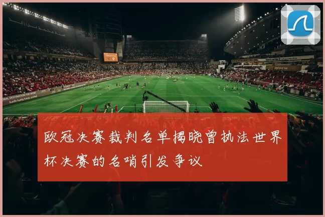 欧冠决赛裁判名单揭晓曾执法世界杯决赛的名哨引发争议