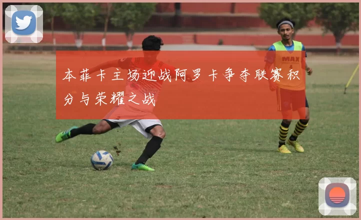 本菲卡主场迎战阿罗卡争夺联赛积分与荣耀之战